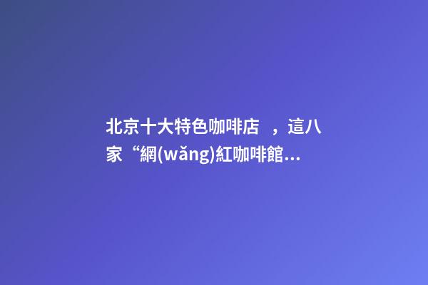北京十大特色咖啡店，這八家“網(wǎng)紅咖啡館”為北京景區(qū)添腔調(diào)